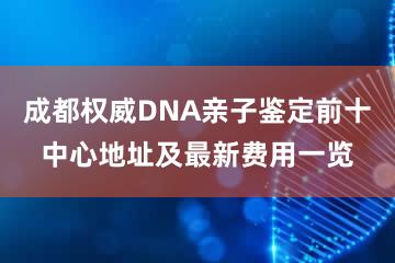 成都权威DNA亲子鉴定前十中心地址及最新费用一览