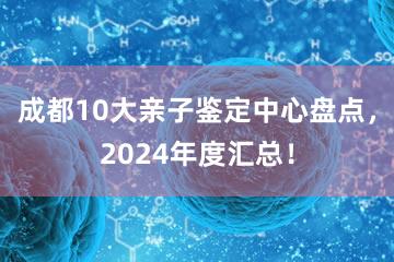 成都10大亲子鉴定中心盘点，2024年度汇总！