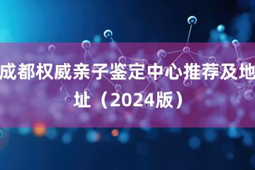 成都权威亲子鉴定中心推荐及地址（2024版）