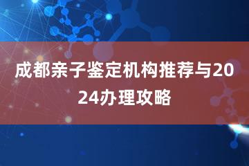 成都亲子鉴定机构推荐与2024办理攻略