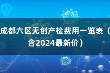 成都六区无创产检费用一览表（含2024最新价）