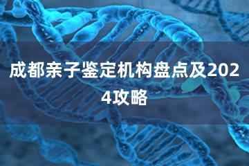 成都亲子鉴定机构盘点及2024攻略