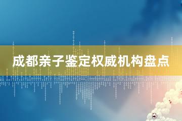 成都亲子鉴定权威机构盘点