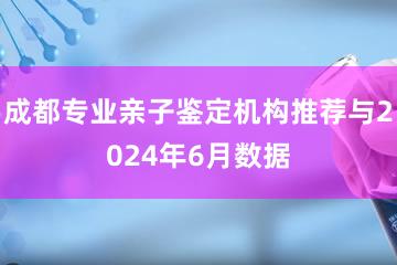 成都专业亲子鉴定机构推荐与2024年6月数据